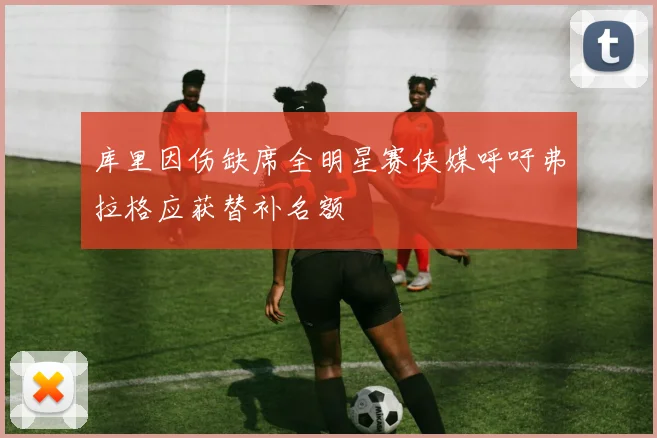 库里因伤缺席全明星赛侠媒呼吁弗拉格应获替补名额