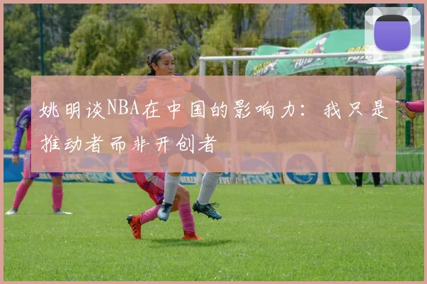 姚明谈NBA在中国的影响力：我只是推动者而非开创者
