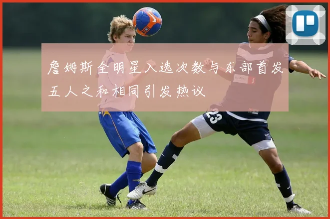 詹姆斯全明星入选次数与东部首发五人之和相同引发热议