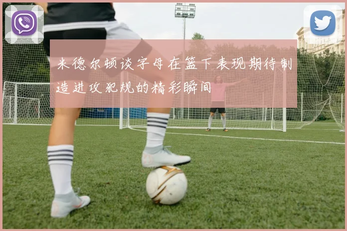 米德尔顿谈字母在篮下表现期待制造进攻犯规的精彩瞬间