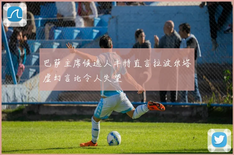 巴萨主席候选人丰特直言拉波尔塔虚幻言论令人失望