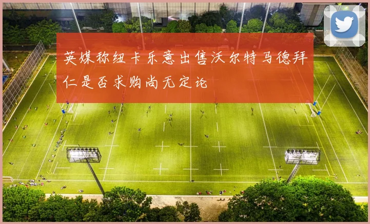 英媒称纽卡乐意出售沃尔特马德拜仁是否求购尚无定论