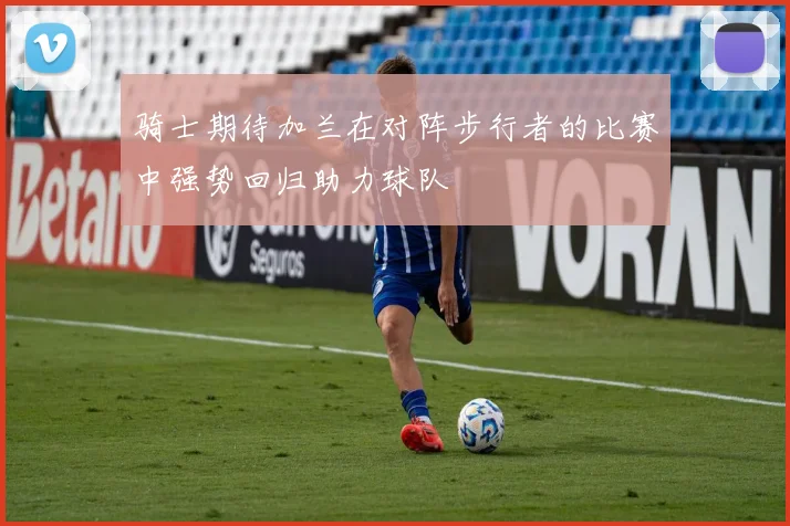 骑士期待加兰在对阵步行者的比赛中强势回归助力球队