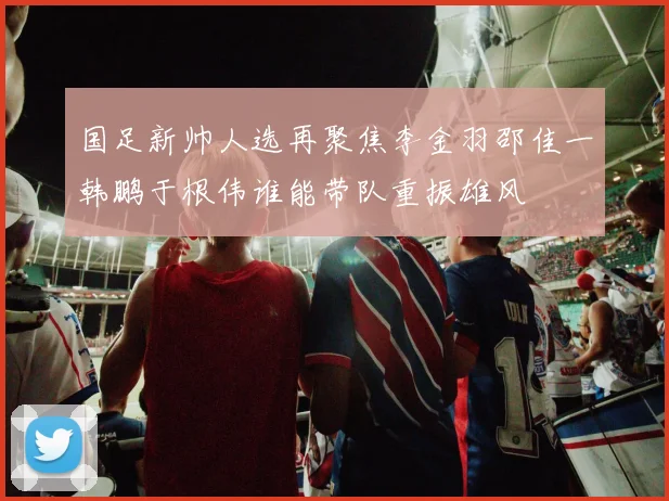 国足新帅人选再聚焦李金羽邵佳一韩鹏于根伟谁能带队重振雄风