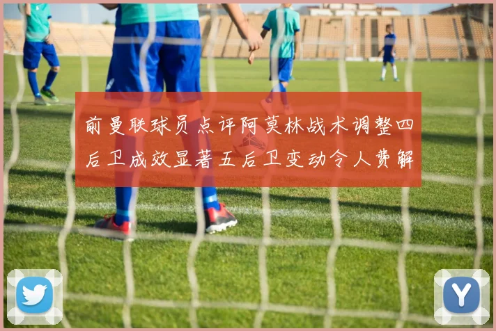 前曼联球员点评阿莫林战术调整四后卫成效显著五后卫变动令人费解