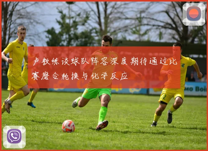 卢教练谈球队阵容深度期待通过比赛磨合轮换与化学反应
