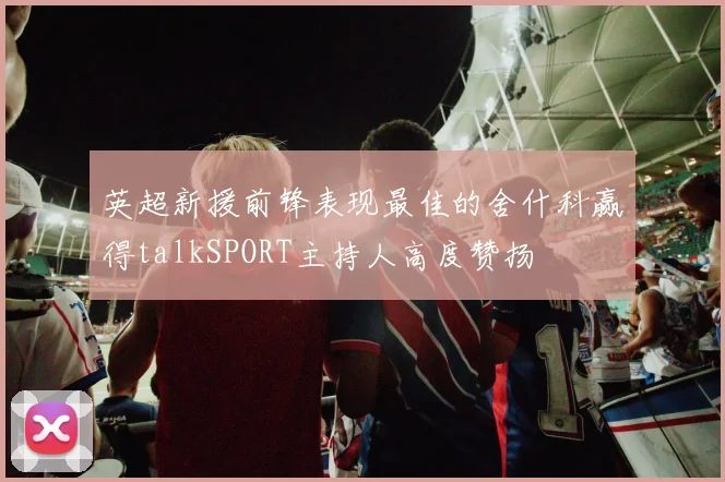 英超新援前锋表现最佳的舍什科赢得talkSPORT主持人高度赞扬