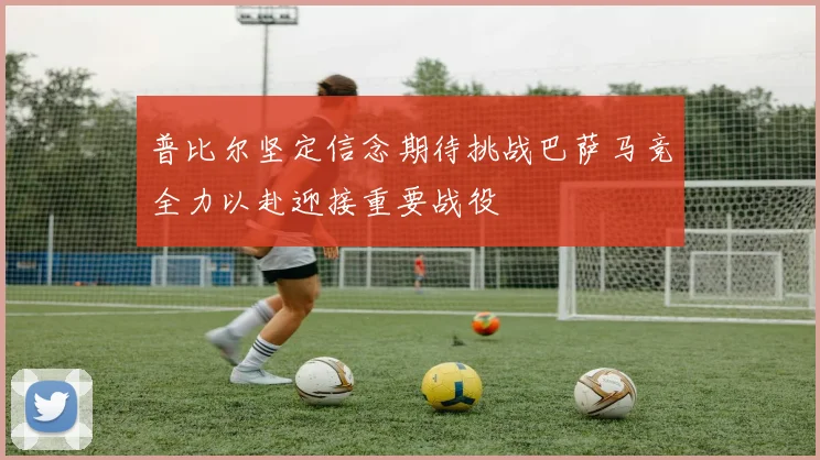 普比尔坚定信念期待挑战巴萨马竞全力以赴迎接重要战役