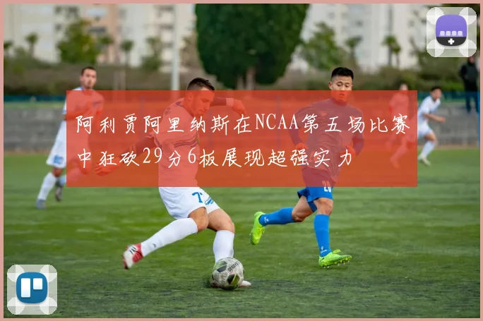 阿利贾阿里纳斯在NCAA第五场比赛中狂砍29分6板展现超强实力