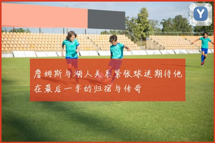 詹姆斯与湖人关系紧张球迷期待他在最后一季的归宿与传奇