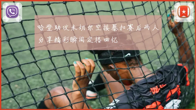 哈登助攻米切尔空接暴扣赛后两人分享精彩瞬间定格回忆