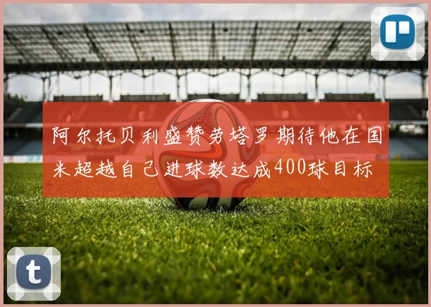 阿尔托贝利盛赞劳塔罗期待他在国米超越自己进球数达成400球目标
