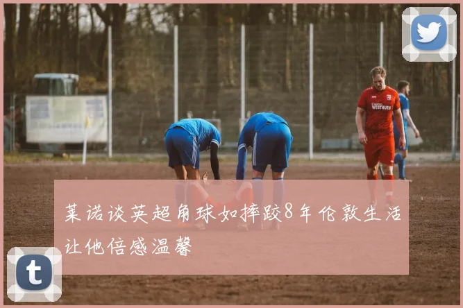 莱诺谈英超角球如摔跤8年伦敦生活让他倍感温馨