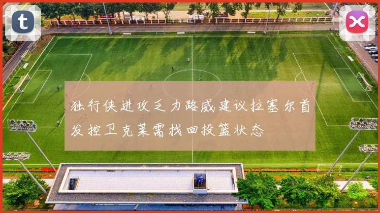 独行侠进攻乏力路威建议拉塞尔首发控卫克莱需找回投篮状态