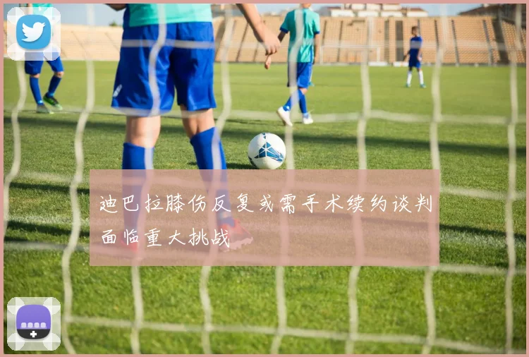 迪巴拉膝伤反复或需手术续约谈判面临重大挑战