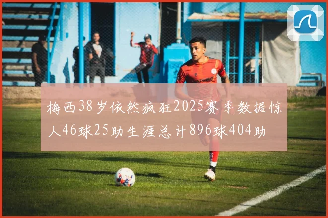 梅西38岁依然疯狂2025赛季数据惊人46球25助生涯总计896球404助